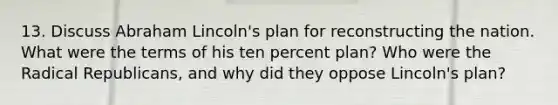 13. Discuss Abraham Lincoln's plan for reconstructing the nation. What were the terms of his ten percent plan? Who were the Radical Republicans, and why did they oppose Lincoln's plan?