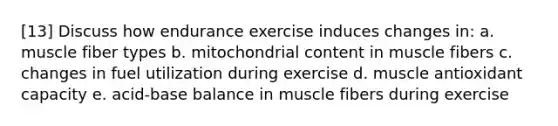 [13] Discuss how endurance exercise induces changes in: a. muscle fiber types b. mitochondrial content in muscle fibers c. changes in fuel utilization during exercise d. muscle antioxidant capacity e. acid-base balance in muscle fibers during exercise