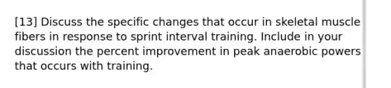 [13] Discuss the specific changes that occur in skeletal muscle fibers in response to sprint interval training. Include in your discussion the percent improvement in peak anaerobic powers that occurs with training.