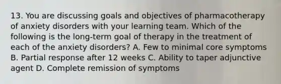 13. You are discussing goals and objectives of pharmacotherapy of anxiety disorders with your learning team. Which of the following is the long-term goal of therapy in the treatment of each of the anxiety disorders? A. Few to minimal core symptoms B. Partial response after 12 weeks C. Ability to taper adjunctive agent D. Complete remission of symptoms