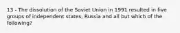 13 - The dissolution of the Soviet Union in 1991 resulted in five groups of independent states, Russia and all but which of the following?