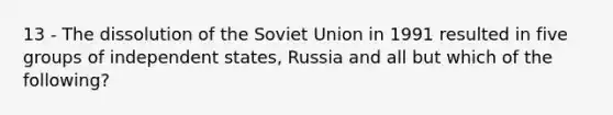 13 - The dissolution of the Soviet Union in 1991 resulted in five groups of independent states, Russia and all but which of the following?