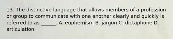 13. The distinctive language that allows members of a profession or group to communicate with one another clearly and quickly is referred to as ______. A. euphemism B. jargon C. dictaphone D. articulation