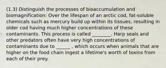 (1.3) Distinguish the processes of bioaccumulation and biomagnification: Over the lifespan of an arctic cod, fat-soluble chemicals such as mercury build up within its tissues, resulting in older cod having much higher concentrations of these contaminants. This process is called ________. Harp seals and other predators often have very high concentrations of contaminants due to ______ , which occurs when animals that are higher on the food chain ingest a lifetime's worth of toxins from each of their prey.