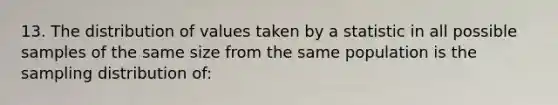 13. The distribution of values taken by a statistic in all possible samples of the same size from the same population is the sampling distribution of: