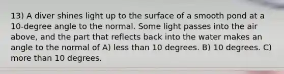 13) A diver shines light up to the surface of a smooth pond at a 10-degree angle to the normal. Some light passes into the air above, and the part that reflects back into the water makes an angle to the normal of A) <a href='https://www.questionai.com/knowledge/k7BtlYpAMX-less-than' class='anchor-knowledge'>less than</a> 10 degrees. B) 10 degrees. C) <a href='https://www.questionai.com/knowledge/keWHlEPx42-more-than' class='anchor-knowledge'>more than</a> 10 degrees.