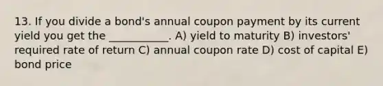 13. If you divide a bond's annual coupon payment by its current yield you get the ___________. A) yield to maturity B) investors' required rate of return C) annual coupon rate D) cost of capital E) bond price