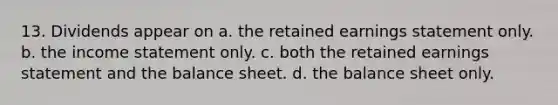 13. Dividends appear on a. the retained earnings statement only. b. the income statement only. c. both the retained earnings statement and the balance sheet. d. the balance sheet only.