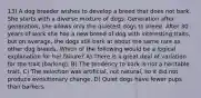 13) A dog breeder wishes to develop a breed that does not bark. She starts with a diverse mixture of dogs. Generation after generation, she allows only the quietest dogs to breed. After 30 years of work she has a new breed of dog with interesting traits, but on average, the dogs still bark at about the same rate as other dog breeds. Which of the following would be a logical explanation for her failure? A) There is a great deal of variation for the trait (barking). B) The tendency to bark is not a heritable trait. C) The selection was artificial, not natural, so it did not produce evolutionary change. D) Quiet dogs have fewer pups than barkers.