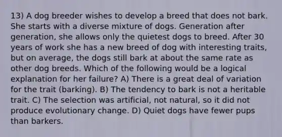 13) A dog breeder wishes to develop a breed that does not bark. She starts with a diverse mixture of dogs. Generation after generation, she allows only the quietest dogs to breed. After 30 years of work she has a new breed of dog with interesting traits, but on average, the dogs still bark at about the same rate as other dog breeds. Which of the following would be a logical explanation for her failure? A) There is a great deal of variation for the trait (barking). B) The tendency to bark is not a heritable trait. C) The selection was artificial, not natural, so it did not produce evolutionary change. D) Quiet dogs have fewer pups than barkers.