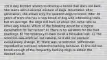 13) A dog breeder wishes to develop a breed that does not bark. She starts with a diverse mixture of dogs. Generation after generation, she allows only the quietest dogs to breed. After 30 years of work she has a new breed of dog with interesting traits, but on average, the dogs still bark at about the same rate as other dog breeds. Which of the following would be a logical explanation for her failure? A) There is no variation for the trait (barking). B) The tendency to bark is not a heritable trait. C) The selection was artificial, not natural, so it did not produce evolutionary change. D) There was no selection (differential reproductive success) related to barking behavior. E) She did not breed enough of the frequently barking dogs to obtain the desired result.