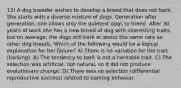 13) A dog breeder wishes to develop a breed that does not bark. She starts with a diverse mixture of dogs. Generation after generation, she allows only the quietest dogs to breed. After 30 years of work she has a new breed of dog with interesting traits, but on average, the dogs still bark at about the same rate as other dog breeds. Which of the following would be a logical explanation for her failure? A) There is no variation for the trait (barking). B) The tendency to bark is not a heritable trait. C) The selection was artificial, not natural, so it did not produce evolutionary change. D) There was no selection (differential reproductive success) related to barking behavior.