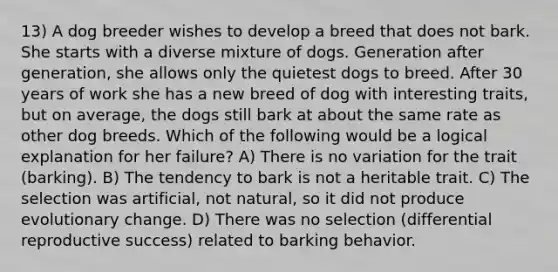 13) A dog breeder wishes to develop a breed that does not bark. She starts with a diverse mixture of dogs. Generation after generation, she allows only the quietest dogs to breed. After 30 years of work she has a new breed of dog with interesting traits, but on average, the dogs still bark at about the same rate as other dog breeds. Which of the following would be a logical explanation for her failure? A) There is no variation for the trait (barking). B) The tendency to bark is not a heritable trait. C) The selection was artificial, not natural, so it did not produce evolutionary change. D) There was no selection (differential reproductive success) related to barking behavior.