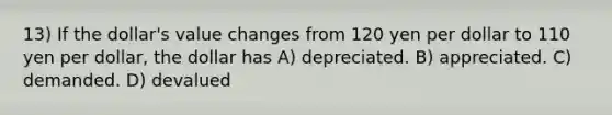 13) If the dollar's value changes from 120 yen per dollar to 110 yen per dollar, the dollar has A) depreciated. B) appreciated. C) demanded. D) devalued