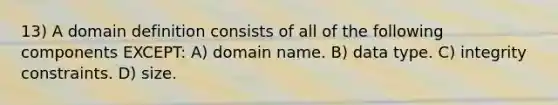 13) A domain definition consists of all of the following components EXCEPT: A) domain name. B) data type. C) integrity constraints. D) size.