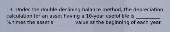 13. Under the double-declining balance method, the depreciation calculation for an asset having a 10-year useful life is __________ % times the asset's ________ value at the beginning of each year.