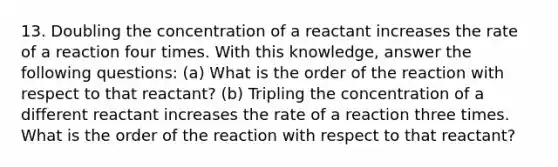 13. Doubling the concentration of a reactant increases the rate of a reaction four times. With this knowledge, answer the following questions: (a) What is the order of the reaction with respect to that reactant? (b) Tripling the concentration of a different reactant increases the rate of a reaction three times. What is the order of the reaction with respect to that reactant?