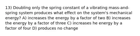 13) Doubling only the spring constant of a vibrating mass-and-spring system produces what effect on the system's mechanical energy? A) increases the energy by a factor of two B) increases the energy by a factor of three C) increases he energy by a factor of four D) produces no change