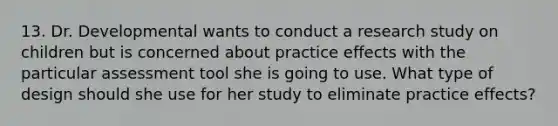 13. Dr. Developmental wants to conduct a research study on children but is concerned about practice effects with the particular assessment tool she is going to use. What type of design should she use for her study to eliminate practice effects?