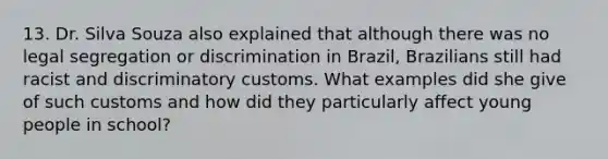 13. Dr. Silva Souza also explained that although there was no legal segregation or discrimination in Brazil, Brazilians still had racist and discriminatory customs. What examples did she give of such customs and how did they particularly affect young people in school?