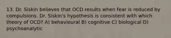 13. Dr. Siskin believes that OCD results when fear is reduced by compulsions. Dr. Siskin's hypothesis is consistent with which theory of OCD? A) behavioural B) cognitive C) biological D) psychoanalytic