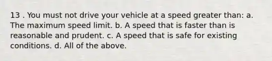 13 . You must not drive your vehicle at a speed greater than: a. The maximum speed limit. b. A speed that is faster than is reasonable and prudent. c. A speed that is safe for existing conditions. d. All of the above.