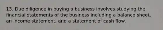 13. Due diligence in buying a business involves studying the financial statements of the business including a balance sheet, an income statement, and a statement of cash flow.