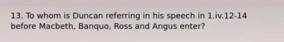 13. To whom is Duncan referring in his speech in 1.iv.12-14 before Macbeth, Banquo, Ross and Angus enter?