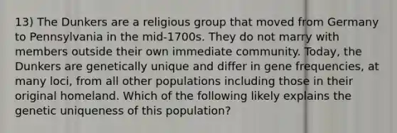 13) The Dunkers are a religious group that moved from Germany to Pennsylvania in the mid-1700s. They do not marry with members outside their own immediate community. Today, the Dunkers are genetically unique and differ in gene frequencies, at many loci, from all other populations including those in their original homeland. Which of the following likely explains the genetic uniqueness of this population?