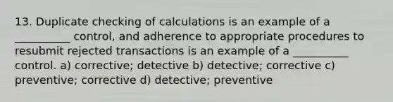 13. Duplicate checking of calculations is an example of a __________ control, and adherence to appropriate procedures to resubmit rejected transactions is an example of a __________ control. a) corrective; detective b) detective; corrective c) preventive; corrective d) detective; preventive