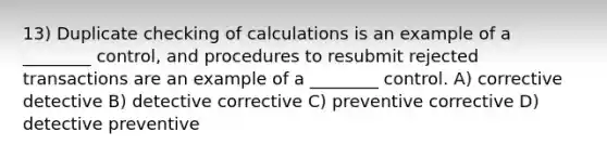 13) Duplicate checking of calculations is an example of a ________ control, and procedures to resubmit rejected transactions are an example of a ________ control. A) corrective detective B) detective corrective C) preventive corrective D) detective preventive