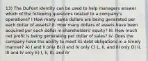 13) The DuPont identity can be used to help managers answer which of the following questions related to a company's operations? I How many sales dollars are being generated per each dollar of assets? II. How many dollars of assets have been acquired per each dollar in shareholders' equity? III. How much net profit is being generating per dollar of sales? IV. Does the company have the ability to meet its debt obligations in a timely manner? A) I and II only B) II and IV only C) L, II, and III only D) II, III and IV only E) I, II, III, and IV