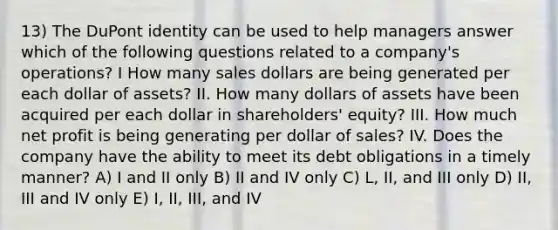 13) The DuPont identity can be used to help managers answer which of the following questions related to a company's operations? I How many sales dollars are being generated per each dollar of assets? II. How many dollars of assets have been acquired per each dollar in shareholders' equity? III. How much net profit is being generating per dollar of sales? IV. Does the company have the ability to meet its debt obligations in a timely manner? A) I and II only B) II and IV only C) L, II, and III only D) II, III and IV only E) I, II, III, and IV