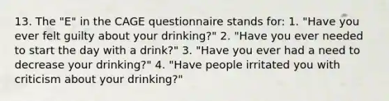 13. The "E" in the CAGE questionnaire stands for: 1. "Have you ever felt guilty about your drinking?" 2. "Have you ever needed to start the day with a drink?" 3. "Have you ever had a need to decrease your drinking?" 4. "Have people irritated you with criticism about your drinking?"