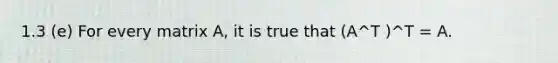 1.3 (e) For every matrix A, it is true that (A^T )^T = A.