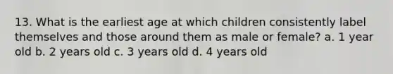 13. What is the earliest age at which children consistently label themselves and those around them as male or female? a. 1 year old b. 2 years old c. 3 years old d. 4 years old