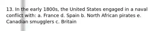 13. In the early 1800s, the United States engaged in a naval conflict with: a. France d. Spain b. North African pirates e. Canadian smugglers c. Britain