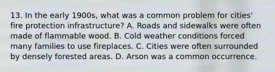 13. In the early 1900s, what was a common problem for cities' fire protection infrastructure? A. Roads and sidewalks were often made of flammable wood. B. Cold weather conditions forced many families to use fireplaces. C. Cities were often surrounded by densely forested areas. D. Arson was a common occurrence.