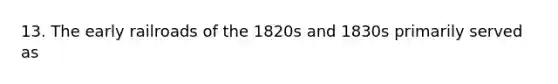 13. The early railroads of the 1820s and 1830s primarily served as