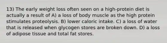 13) The early weight loss often seen on a high-protein diet is actually a result of A) a loss of body muscle as the high protein stimulates proteolysis. B) lower caloric intake. C) a loss of water that is released when glycogen stores are broken down. D) a loss of adipose tissue and total fat stores.