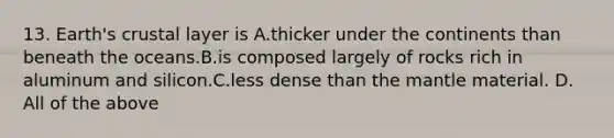 13. Earth's crustal layer is A.thicker under the continents than beneath the oceans.B.is composed largely of rocks rich in aluminum and silicon.C.less dense than the mantle material. D. All of the above