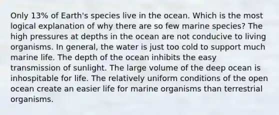 Only 13% of Earth's species live in the ocean. Which is the most logical explanation of why there are so few marine species? The high pressures at depths in the ocean are not conducive to living organisms. In general, the water is just too cold to support much marine life. The depth of the ocean inhibits the easy transmission of sunlight. The large volume of the deep ocean is inhospitable for life. The relatively uniform conditions of the open ocean create an easier life for marine organisms than terrestrial organisms.