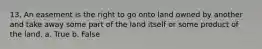 13. An easement is the right to go onto land owned by another and take away some part of the land itself or some product of the land. a. True b. False