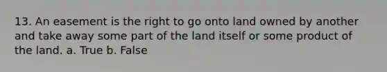 13. An easement is the right to go onto land owned by another and take away some part of the land itself or some product of the land. a. True b. False