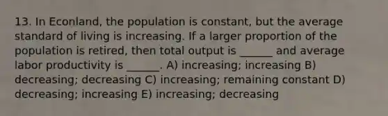 13. In Econland, the population is constant, but the average standard of living is increasing. If a larger proportion of the population is retired, then total output is ______ and average labor productivity is ______. A) increasing; increasing B) decreasing; decreasing C) increasing; remaining constant D) decreasing; increasing E) increasing; decreasing