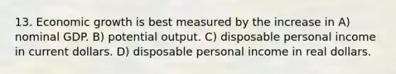 13. Economic growth is best measured by the increase in A) nominal GDP. B) potential output. C) disposable personal income in current dollars. D) disposable personal income in real dollars.