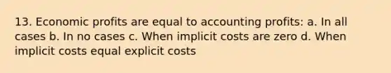 13. Economic profits are equal to accounting profits: a. In all cases b. In no cases c. When implicit costs are zero d. When implicit costs equal explicit costs