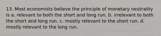 13. Most economists believe the principle of monetary neutrality is a. relevant to both the short and long run. b. irrelevant to both the short and long run. c. mostly relevant to the short run. d. mostly relevant to the long run.