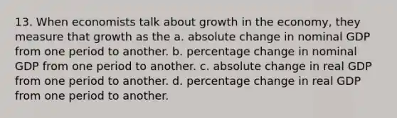 13. When economists talk about growth in the economy, they measure that growth as the a. absolute change in nominal GDP from one period to another. b. percentage change in nominal GDP from one period to another. c. absolute change in real GDP from one period to another. d. percentage change in real GDP from one period to another.