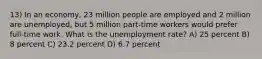 13) In an economy, 23 million people are employed and 2 million are unemployed, but 5 million part-time workers would prefer full-time work. What is the unemployment rate? A) 25 percent B) 8 percent C) 23.2 percent D) 6.7 percent